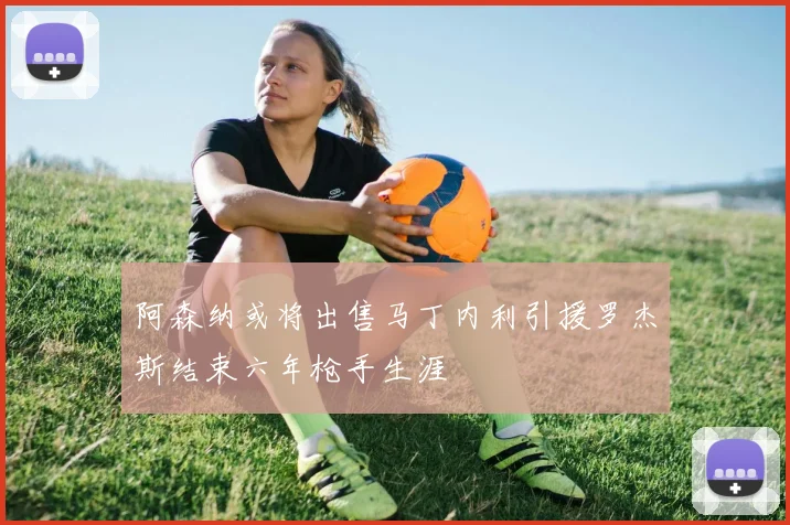 阿森纳或将出售马丁内利引援罗杰斯结束六年枪手生涯