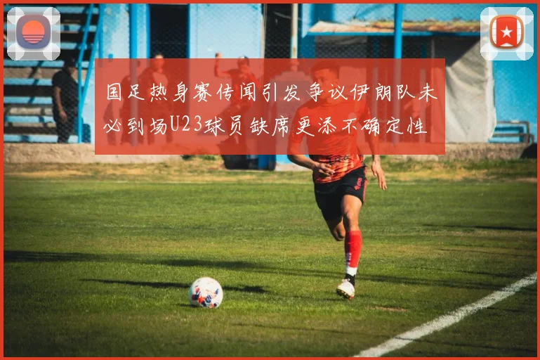 国足热身赛传闻引发争议伊朗队未必到场U23球员缺席更添不确定性