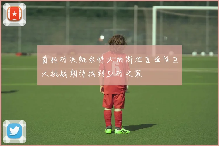 首轮对决凯尔特人纳斯坦言面临巨大挑战期待找到应对之策