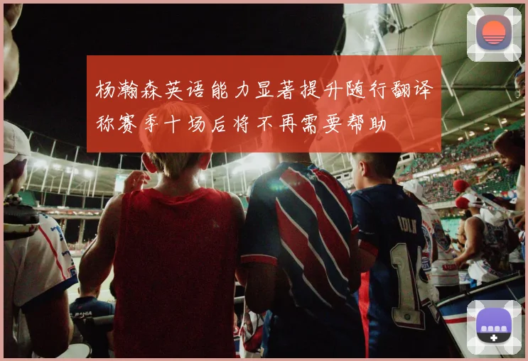 杨瀚森英语能力显著提升随行翻译称赛季十场后将不再需要帮助