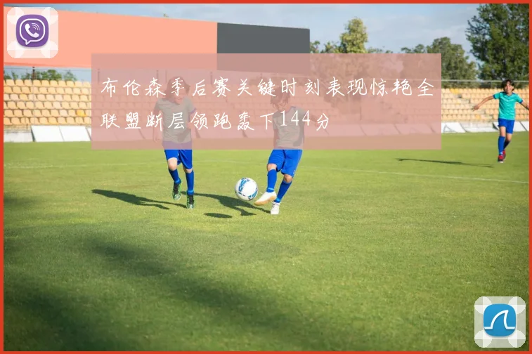 布伦森季后赛关键时刻表现惊艳全联盟断层领跑轰下144分