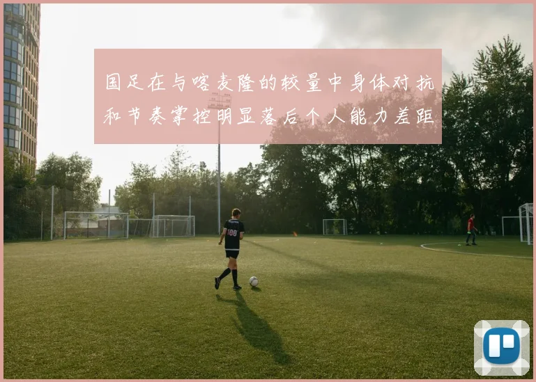 国足在与喀麦隆的较量中身体对抗和节奏掌控明显落后个人能力差距显著