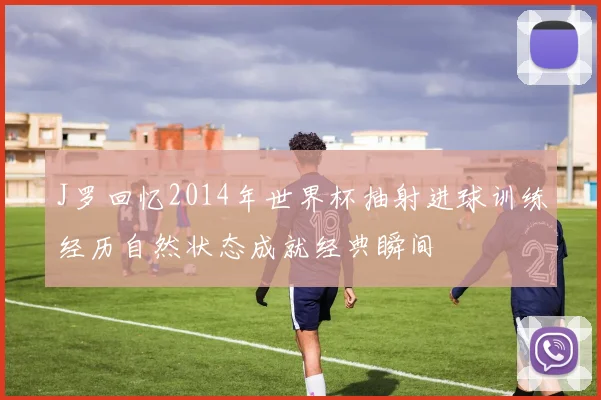 J罗回忆2014年世界杯抽射进球训练经历自然状态成就经典瞬间