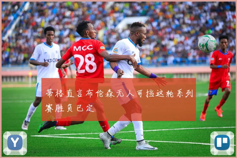 蒂格直言布伦森无人可挡这轮系列赛胜负已定