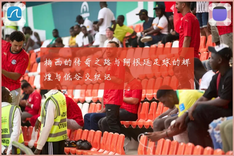 梅西的传奇之路与阿根廷足球的辉煌与低谷交织记
