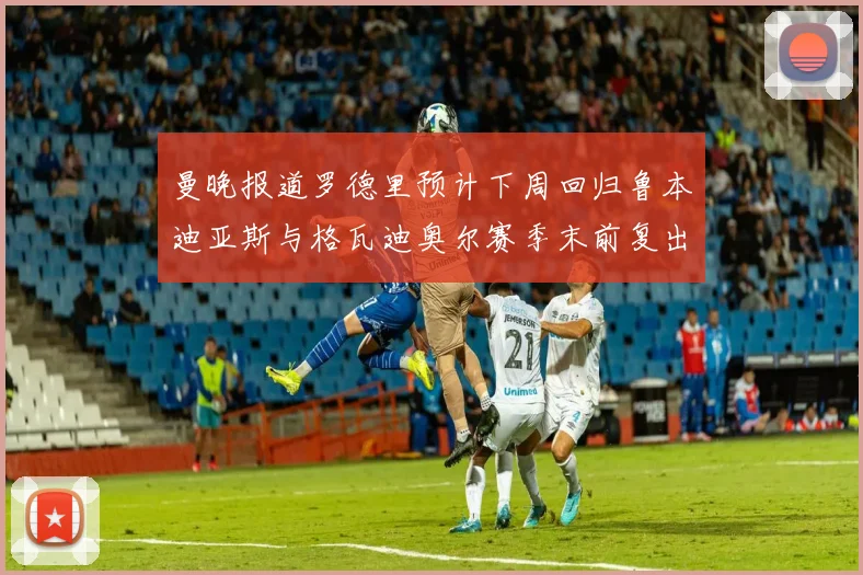 曼晚报道罗德里预计下周回归鲁本迪亚斯与格瓦迪奥尔赛季末前复出
