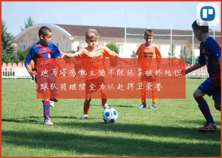迪马塔感慨主场不败记录被终结但球队将继续全力以赴捍卫荣誉