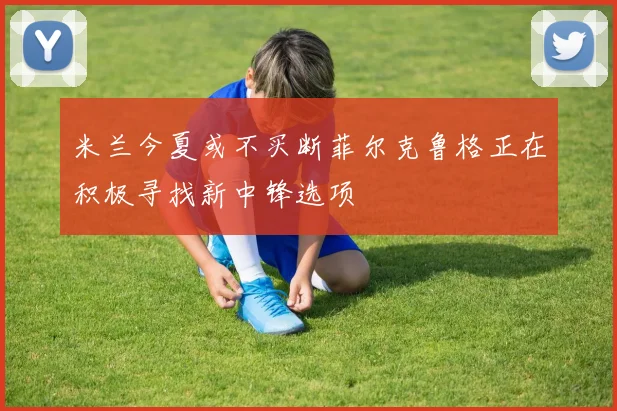 米兰今夏或不买断菲尔克鲁格正在积极寻找新中锋选项
