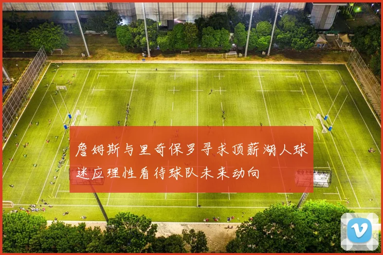 詹姆斯与里奇保罗寻求顶薪湖人球迷应理性看待球队未来动向