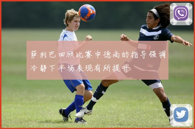 萨利巴回顾比赛中德尚的指导强调冷静下半场表现有所提升